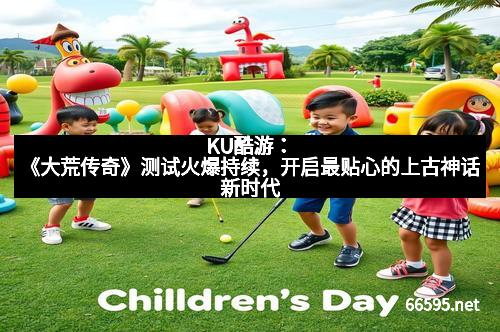 KU酷游：《大荒传奇》测试火爆持续，开启最贴心的上古神话新时代